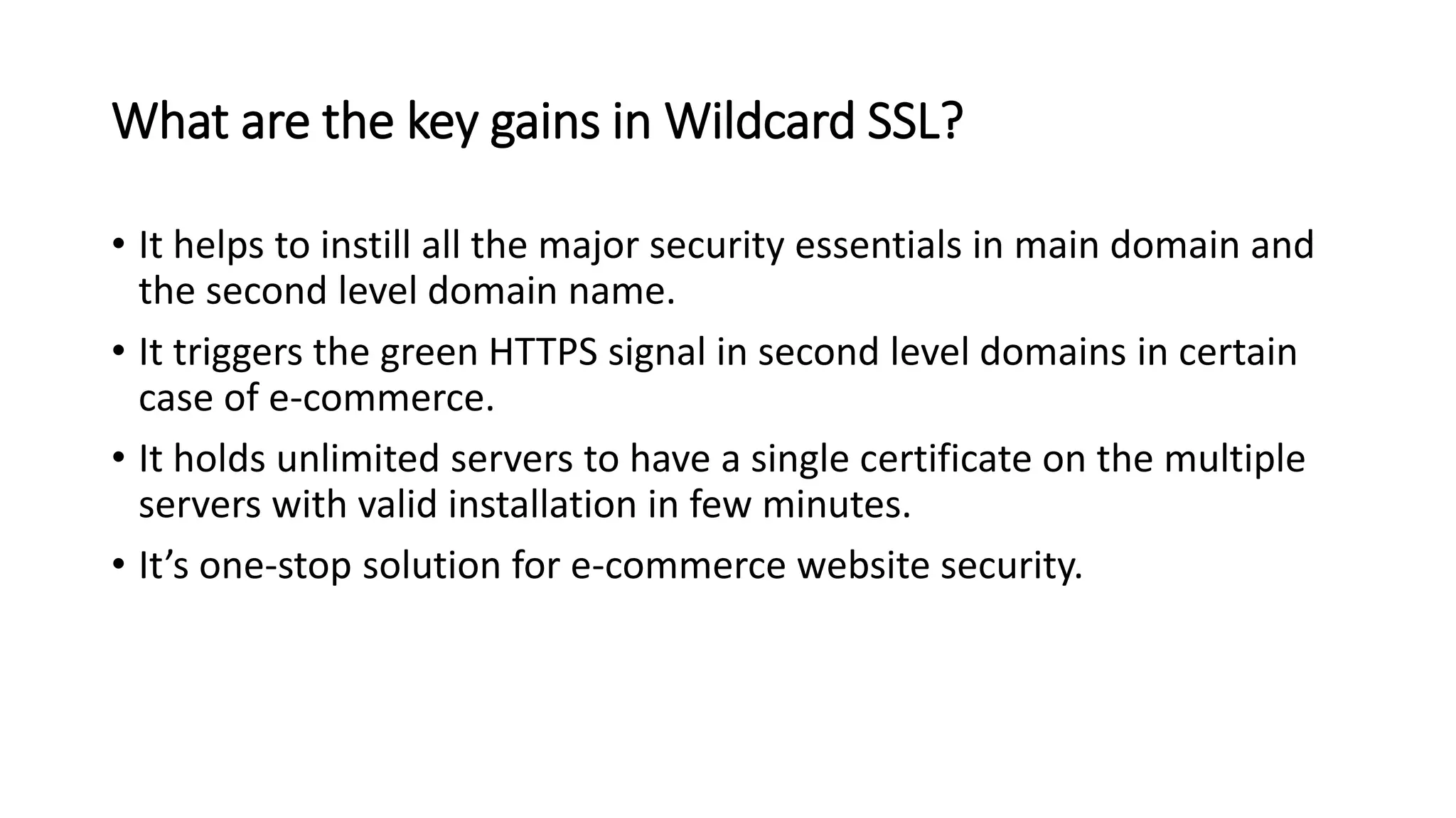 What are the key gains in Wildcard SSL?
• It helps to instill all the major security essentials in main domain and
the second level domain name.
• It triggers the green HTTPS signal in second level domains in certain
case of e-commerce.
• It holds unlimited servers to have a single certificate on the multiple
servers with valid installation in few minutes.
• It’s one-stop solution for e-commerce website security.
 