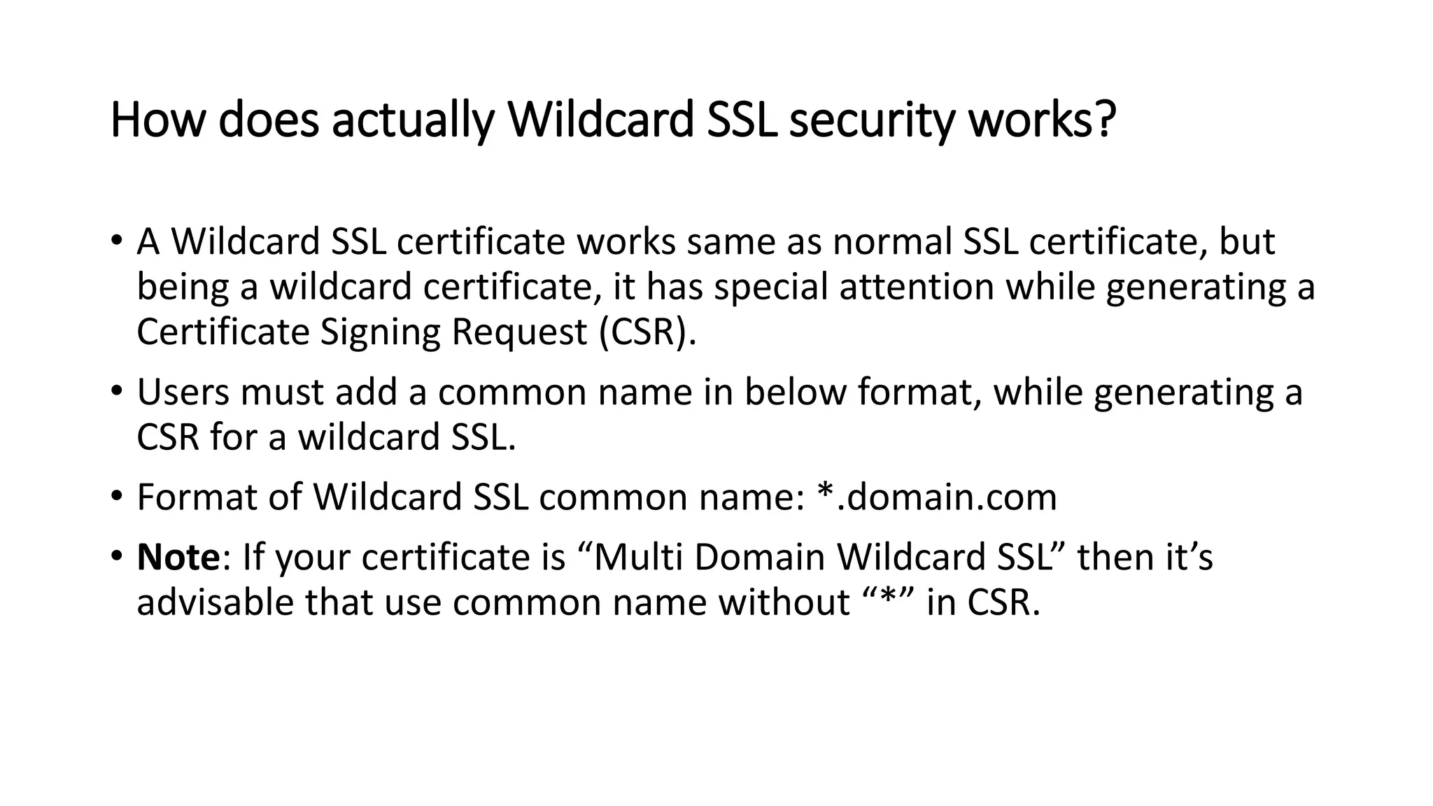 How does actually Wildcard SSL security works?
• A Wildcard SSL certificate works same as normal SSL certificate, but
being a wildcard certificate, it has special attention while generating a
Certificate Signing Request (CSR).
• Users must add a common name in below format, while generating a
CSR for a wildcard SSL.
• Format of Wildcard SSL common name: *.domain.com
• Note: If your certificate is “Multi Domain Wildcard SSL” then it’s
advisable that use common name without “*” in CSR.
 