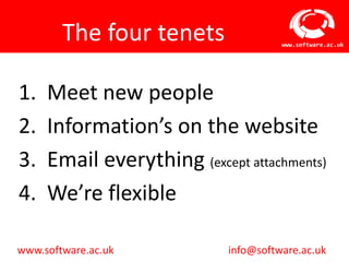 The four tenets               www.software.ac.uk




1.   Meet new people
2.   Information’s on the website
3.   Email everything (except attachments)
4.   We’re flexible

www.software.ac.uk          info@software.ac.uk
 