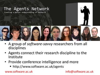 The Agents Network
                                                  www.software.ac.uk




• A group of software-savvy researchers from all
  disciplines
• Agents connect their research discipline to the
  Institute
• Provide conference intelligence and more
    http://www.software.ac.uk/agents
www.software.ac.uk                      info@software.ac.uk
 