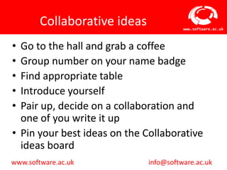 Collaborative ideas             www.software.ac.uk



• Go to the hall and grab a coffee
• Group number on your name badge
• Find appropriate table
• Introduce yourself
• Pair up, decide on a collaboration and
  one of you write it up
• Pin your best ideas on the Collaborative
  ideas board
www.software.ac.uk            info@software.ac.uk
 