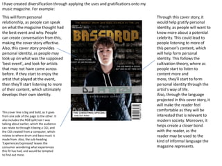 I have created diversification through applying the uses and gratifications onto my
music magazine. For example:
This will form personal                                                               Through this cover story, it
relationship, as people can speak                                                     would help gratify personal
on what the magazine thought had                                                      identity, as people will want to
the best event and why. People                                                        know more about a potential
can create conversation from this,                                                    celebrity. This could lead to
making the cover story effective.                                                     people listening to more of
Also, this cover story provides                                                       this person's content, which
personal identity, as people may                                                      will help form personal
look up on what was the supposed                                                      identity. This follows the
'best event', and look for artists                                                    cultivation theory, where as
that may not have come across                                                         people start to listen to
before. If they start to enjoy the                                                    content more and
artist that played at the event,                                                      more, they'll start to form
then they'll start listening to more                                                  personal identity through the
of their content, which ultimately                                                    artist's way of life.
develops their own identity.                                                          Also, through the language
                                                                                      projected in this cover story, it
                                                                                      will make the reader feel
This cover line is big and bold, as it goes
                                                                                      comfortable as they will be
from one side of the page to the other. It                                            interested that is relevant to
also includes the RGB split text I was                                                modern society. Moreover, it
talking about earlier, which the audience
can relate to through it being a CGI, and
                                                                                      helps create a closer bond
the CGI created from a computer, which                                                with the reader, as the
relates to where drum and bass music is                                               reader may be used to the
made from. Also, the sub-heading
'Experiences Expressed' leaves the
                                                                                      kind of informal language the
consumer wondering what experiences                                                   magazine represents.
this DJ has had, and would be tempted
to find out more.
 