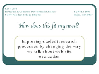 How does this fit my need?  Improving student research processes by changing the way we talk about web site evaluation Rudy Leon   Instruction & Collection Development Librarian   SUNYLA 2007 SUNY Potsdam College Libraries   Thurs. 6/14/2007 