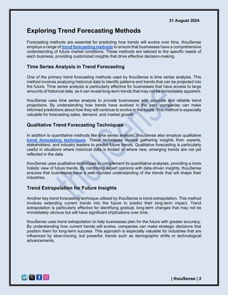 21 August 2024
| thouSense | 2
Exploring Trend Forecasting Methods
Forecasting methods are essential for predicting how trends will evolve over time. thouSense
employs a range of trend forecasting methods to ensure that businesses have a comprehensive
understanding of future market conditions. These methods are tailored to the specific needs of
each business, providing customized insights that drive effective decision-making.
Time Series Analysis in Trend Forecasting
One of the primary trend forecasting methods used by thouSense is time series analysis. This
method involves analyzing historical data to identify patterns and trends that can be projected into
the future. Time series analysis is particularly effective for businesses that have access to large
amounts of historical data, as it can reveal long-term trends that may not be immediately apparent.
thouSense uses time series analysis to provide businesses with accurate and reliable trend
projections. By understanding how trends have evolved in the past, companies can make
informed predictions about how they will continue to evolve in the future. This method is especially
valuable for forecasting sales, demand, and market growth.
Qualitative Trend Forecasting Techniques
In addition to quantitative methods like time series analysis, thouSense also employs qualitative
trend forecasting techniques. These techniques involve gathering insights from experts,
stakeholders, and industry leaders to predict future trends. Qualitative forecasting is particularly
useful in situations where historical data is limited or where new, emerging trends are not yet
reflected in the data.
thouSense uses qualitative techniques to complement its quantitative analyses, providing a more
holistic view of future trends. By combining expert opinions with data-driven insights, thouSense
ensures that businesses have a well-rounded understanding of the trends that will shape their
industries.
Trend Extrapolation for Future Insights
Another key trend forecasting technique utilized by thouSense is trend extrapolation. This method
involves extending current trends into the future to predict their long-term impact. Trend
extrapolation is particularly effective for identifying gradual, long-term changes that may not be
immediately obvious but will have significant implications over time.
thouSense uses trend extrapolation to help businesses plan for the future with greater accuracy.
By understanding how current trends will evolve, companies can make strategic decisions that
position them for long-term success. This approach is especially valuable for industries that are
influenced by slow-moving, but powerful, trends such as demographic shifts or technological
advancements.
 