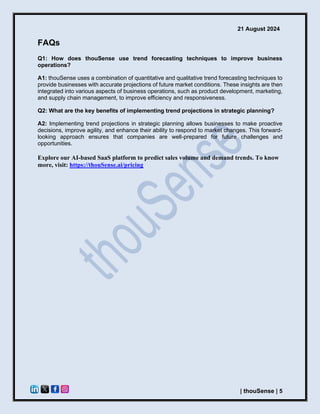 21 August 2024
| thouSense | 5
FAQs
Q1: How does thouSense use trend forecasting techniques to improve business
operations?
A1: thouSense uses a combination of quantitative and qualitative trend forecasting techniques to
provide businesses with accurate projections of future market conditions. These insights are then
integrated into various aspects of business operations, such as product development, marketing,
and supply chain management, to improve efficiency and responsiveness.
Q2: What are the key benefits of implementing trend projections in strategic planning?
A2: Implementing trend projections in strategic planning allows businesses to make proactive
decisions, improve agility, and enhance their ability to respond to market changes. This forward-
looking approach ensures that companies are well-prepared for future challenges and
opportunities.
Explore our AI-based SaaS platform to predict sales volume and demand trends. To know
more, visit: https://thouSense.ai/pricing
 