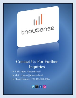 21 August 2024
| thouSense | 6
Contact Us For Further
Inquiries
• Visit: https://thousense.ai/
• Mail: contact@thouc-labs.ai
• Phone Number: +91 829-108-8306
 