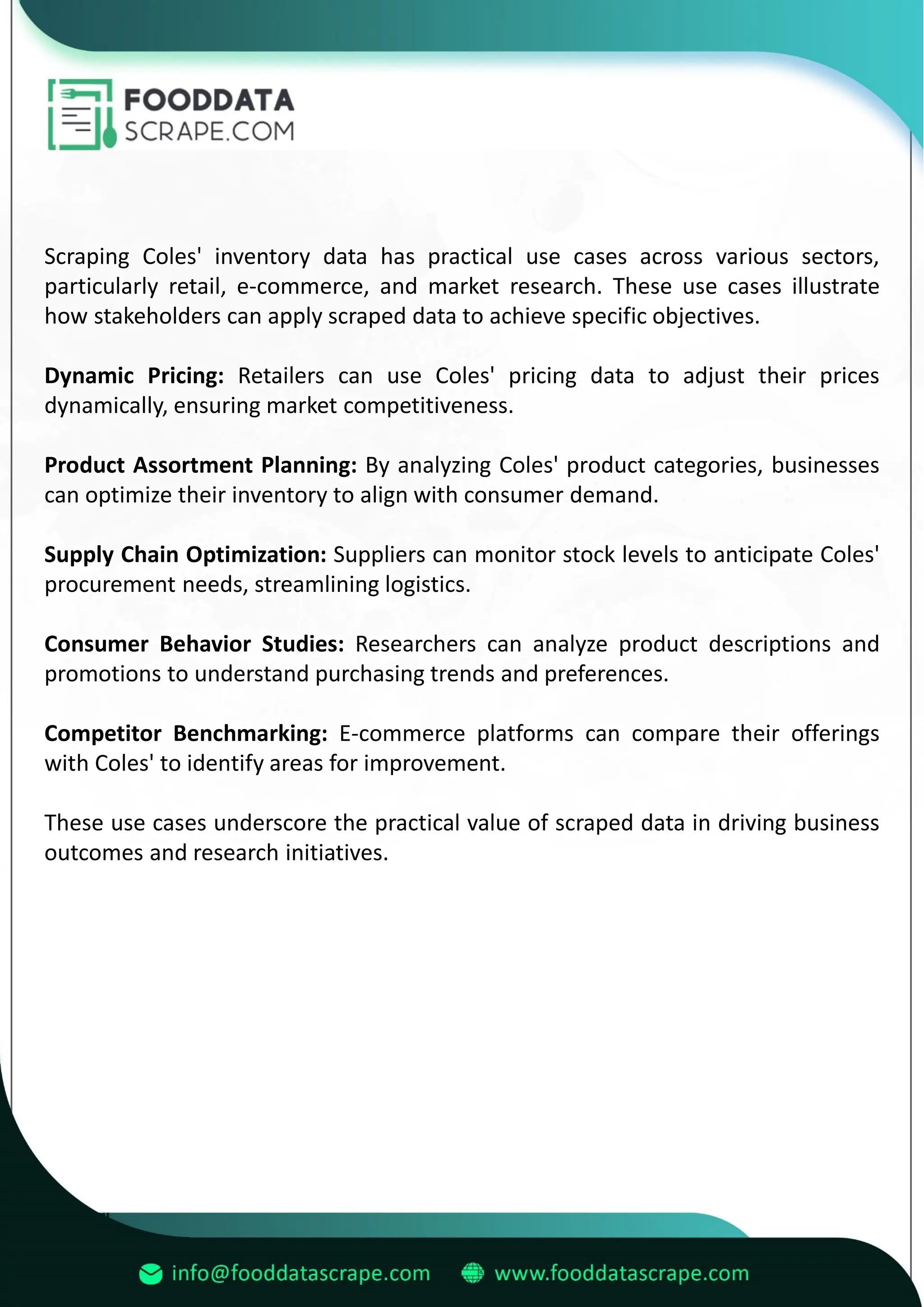 Scraping Coles' inventory data has practical use cases across various sectors,
particularly retail, e-commerce, and market research. These use cases illustrate
how stakeholders can apply scraped data to achieve specific objectives.
Dynamic Pricing: Retailers can use Coles' pricing data to adjust their prices
dynamically, ensuring market competitiveness.
Product Assortment Planning: By analyzing Coles' product categories, businesses
can optimize their inventory to align with consumer demand.
Supply Chain Optimization: Suppliers can monitor stock levels to anticipate Coles'
procurement needs, streamlining logistics.
Consumer Behavior Studies: Researchers can analyze product descriptions and
promotions to understand purchasing trends and preferences.
Competitor Benchmarking: E-commerce platforms can compare their offerings
with Coles' to identify areas for improvement.
These use cases underscore the practical value of scraped data in driving business
outcomes and research initiatives.
 