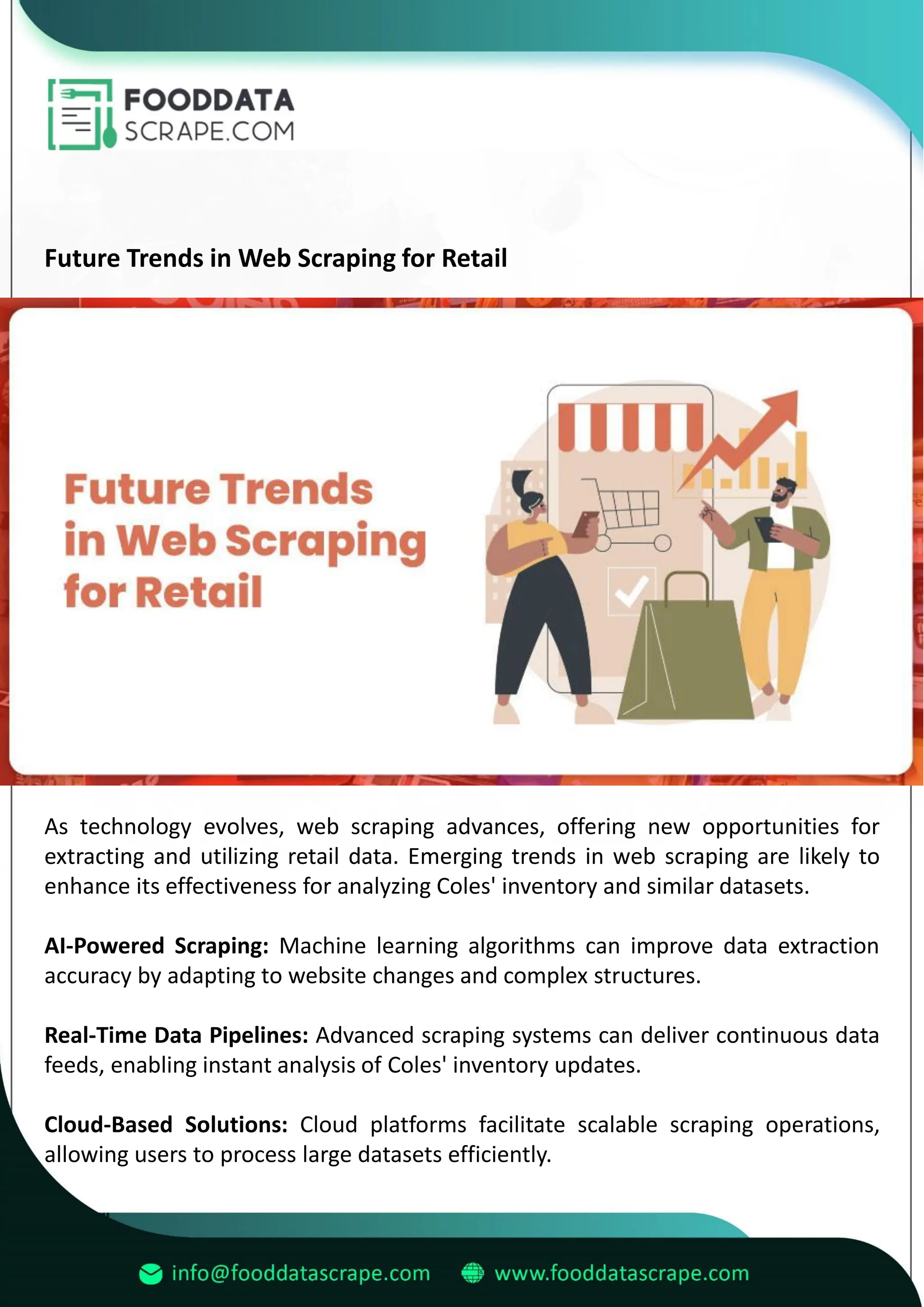 Future Trends in Web Scraping for Retail
As technology evolves, web scraping advances, offering new opportunities for
extracting and utilizing retail data. Emerging trends in web scraping are likely to
enhance its effectiveness for analyzing Coles' inventory and similar datasets.
AI-Powered Scraping: Machine learning algorithms can improve data extraction
accuracy by adapting to website changes and complex structures.
Real-Time Data Pipelines: Advanced scraping systems can deliver continuous data
feeds, enabling instant analysis of Coles' inventory updates.
Cloud-Based Solutions: Cloud platforms facilitate scalable scraping operations,
allowing users to process large datasets efficiently.
 