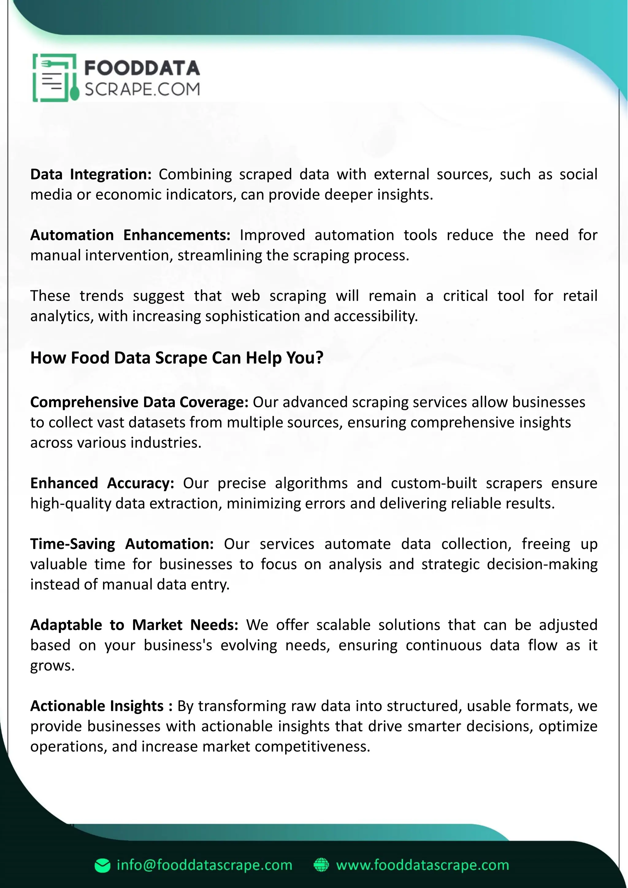 Data Integration: Combining scraped data with external sources, such as social
media or economic indicators, can provide deeper insights.
Automation Enhancements: Improved automation tools reduce the need for
manual intervention, streamlining the scraping process.
These trends suggest that web scraping will remain a critical tool for retail
analytics, with increasing sophistication and accessibility.
How Food Data Scrape Can Help You?
Comprehensive Data Coverage: Our advanced scraping services allow businesses
to collect vast datasets from multiple sources, ensuring comprehensive insights
across various industries.
Enhanced Accuracy: Our precise algorithms and custom-built scrapers ensure
high-quality data extraction, minimizing errors and delivering reliable results.
Time-Saving Automation: Our services automate data collection, freeing up
valuable time for businesses to focus on analysis and strategic decision-making
instead of manual data entry.
Adaptable to Market Needs: We offer scalable solutions that can be adjusted
based on your business's evolving needs, ensuring continuous data flow as it
grows.
Actionable Insights : By transforming raw data into structured, usable formats, we
provide businesses with actionable insights that drive smarter decisions, optimize
operations, and increase market competitiveness.
 