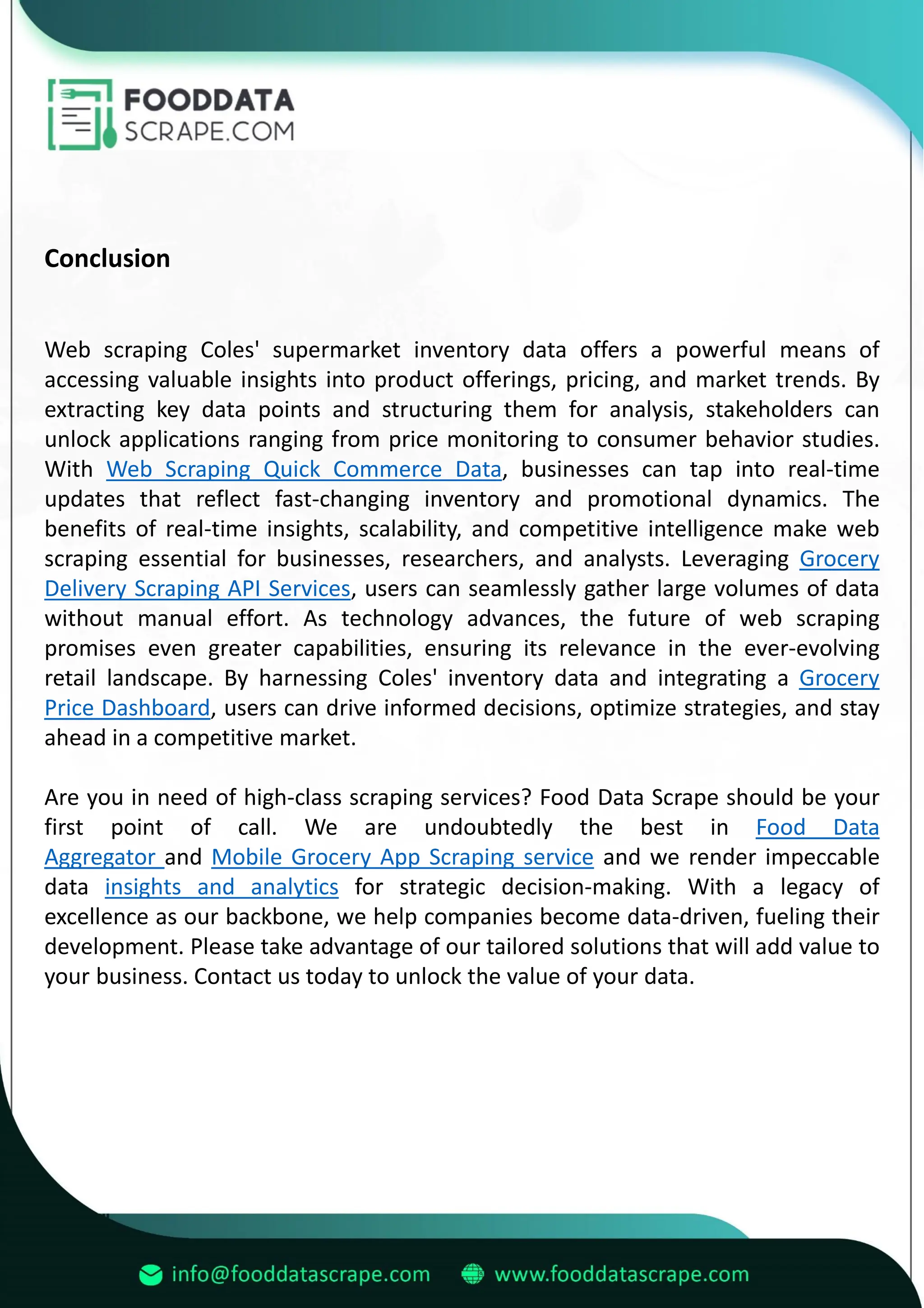 Conclusion
Web scraping Coles' supermarket inventory data offers a powerful means of
accessing valuable insights into product offerings, pricing, and market trends. By
extracting key data points and structuring them for analysis, stakeholders can
unlock applications ranging from price monitoring to consumer behavior studies.
With Web Scraping Quick Commerce Data, businesses can tap into real-time
updates that reflect fast-changing inventory and promotional dynamics. The
benefits of real-time insights, scalability, and competitive intelligence make web
scraping essential for businesses, researchers, and analysts. Leveraging Grocery
Delivery Scraping API Services, users can seamlessly gather large volumes of data
without manual effort. As technology advances, the future of web scraping
promises even greater capabilities, ensuring its relevance in the ever-evolving
retail landscape. By harnessing Coles' inventory data and integrating a Grocery
Price Dashboard, users can drive informed decisions, optimize strategies, and stay
ahead in a competitive market.
Are you in need of high-class scraping services? Food Data Scrape should be your
first point of call. We are undoubtedly the best in Food Data
Aggregator and Mobile Grocery App Scraping service and we render impeccable
data insights and analytics for strategic decision-making. With a legacy of
excellence as our backbone, we help companies become data-driven, fueling their
development. Please take advantage of our tailored solutions that will add value to
your business. Contact us today to unlock the value of your data.
 