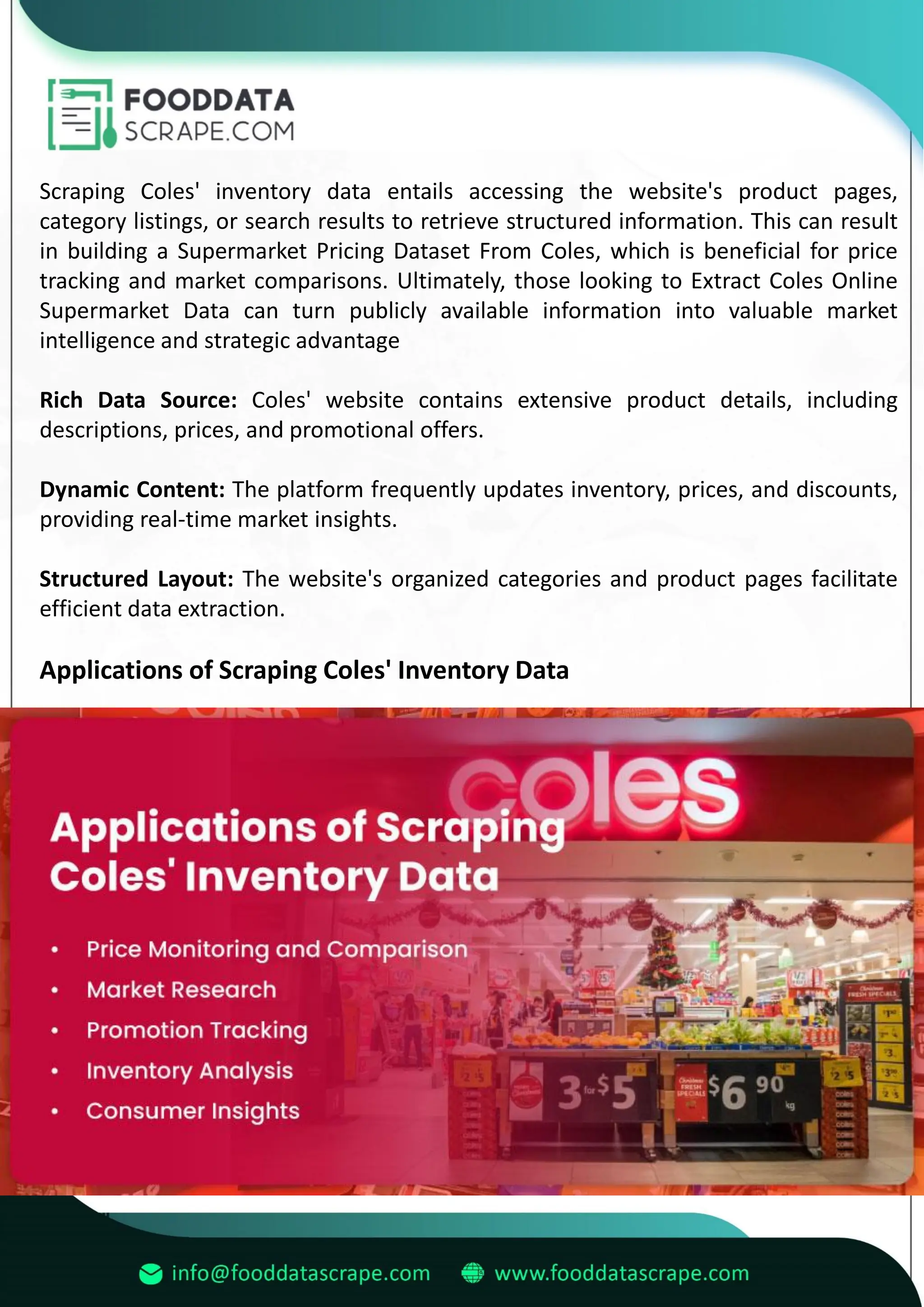 Scraping Coles' inventory data entails accessing the website's product pages,
category listings, or search results to retrieve structured information. This can result
in building a Supermarket Pricing Dataset From Coles, which is beneficial for price
tracking and market comparisons. Ultimately, those looking to Extract Coles Online
Supermarket Data can turn publicly available information into valuable market
intelligence and strategic advantage
Rich Data Source: Coles' website contains extensive product details, including
descriptions, prices, and promotional offers.
Dynamic Content: The platform frequently updates inventory, prices, and discounts,
providing real-time market insights.
Structured Layout: The website's organized categories and product pages facilitate
efficient data extraction.
Applications of Scraping Coles' Inventory Data
 