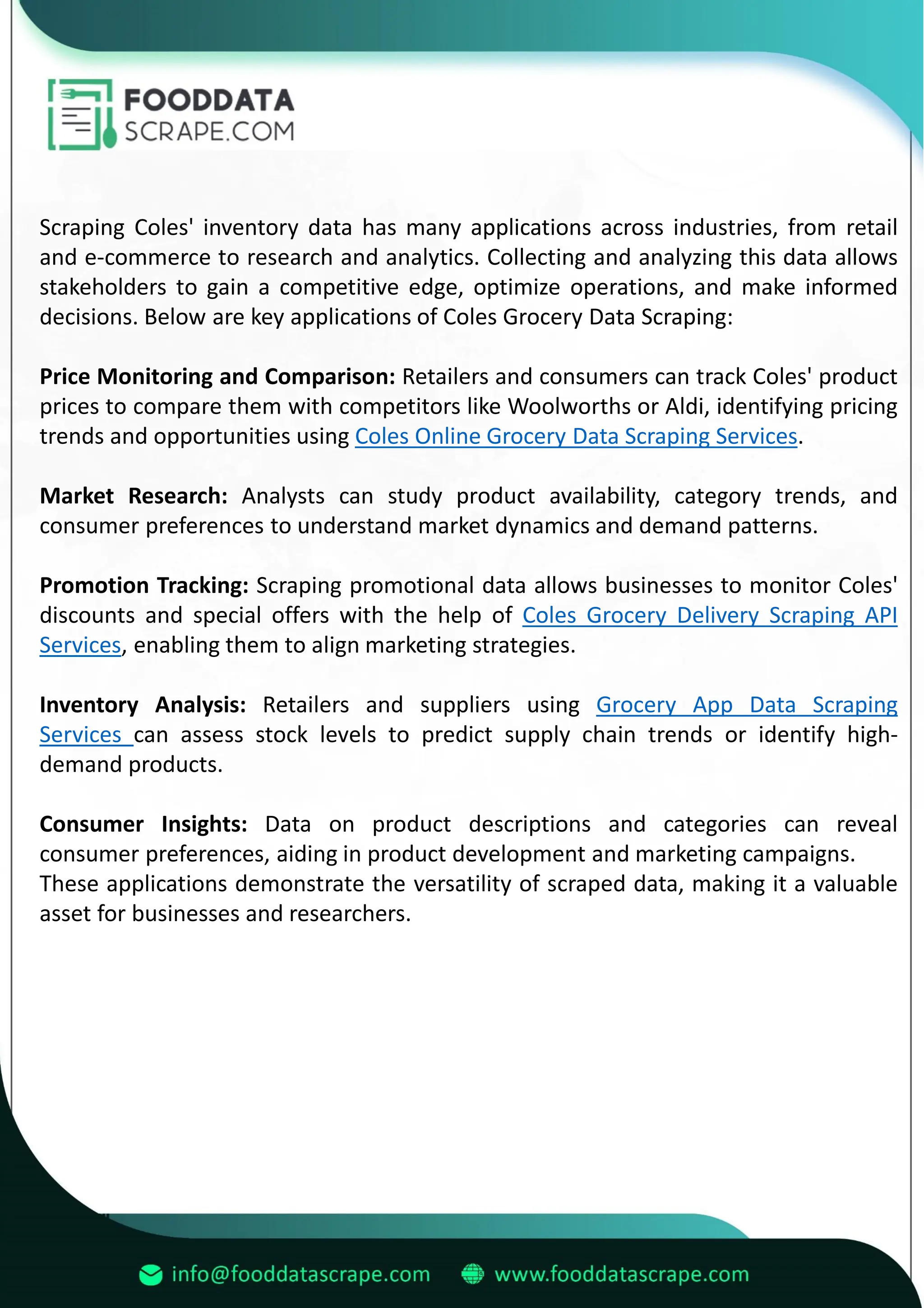 Scraping Coles' inventory data has many applications across industries, from retail
and e-commerce to research and analytics. Collecting and analyzing this data allows
stakeholders to gain a competitive edge, optimize operations, and make informed
decisions. Below are key applications of Coles Grocery Data Scraping:
Price Monitoring and Comparison: Retailers and consumers can track Coles' product
prices to compare them with competitors like Woolworths or Aldi, identifying pricing
trends and opportunities using Coles Online Grocery Data Scraping Services.
Market Research: Analysts can study product availability, category trends, and
consumer preferences to understand market dynamics and demand patterns.
Promotion Tracking: Scraping promotional data allows businesses to monitor Coles'
discounts and special offers with the help of Coles Grocery Delivery Scraping API
Services, enabling them to align marketing strategies.
Inventory Analysis: Retailers and suppliers using Grocery App Data Scraping
Services can assess stock levels to predict supply chain trends or identify high-
demand products.
Consumer Insights: Data on product descriptions and categories can reveal
consumer preferences, aiding in product development and marketing campaigns.
These applications demonstrate the versatility of scraped data, making it a valuable
asset for businesses and researchers.
 
