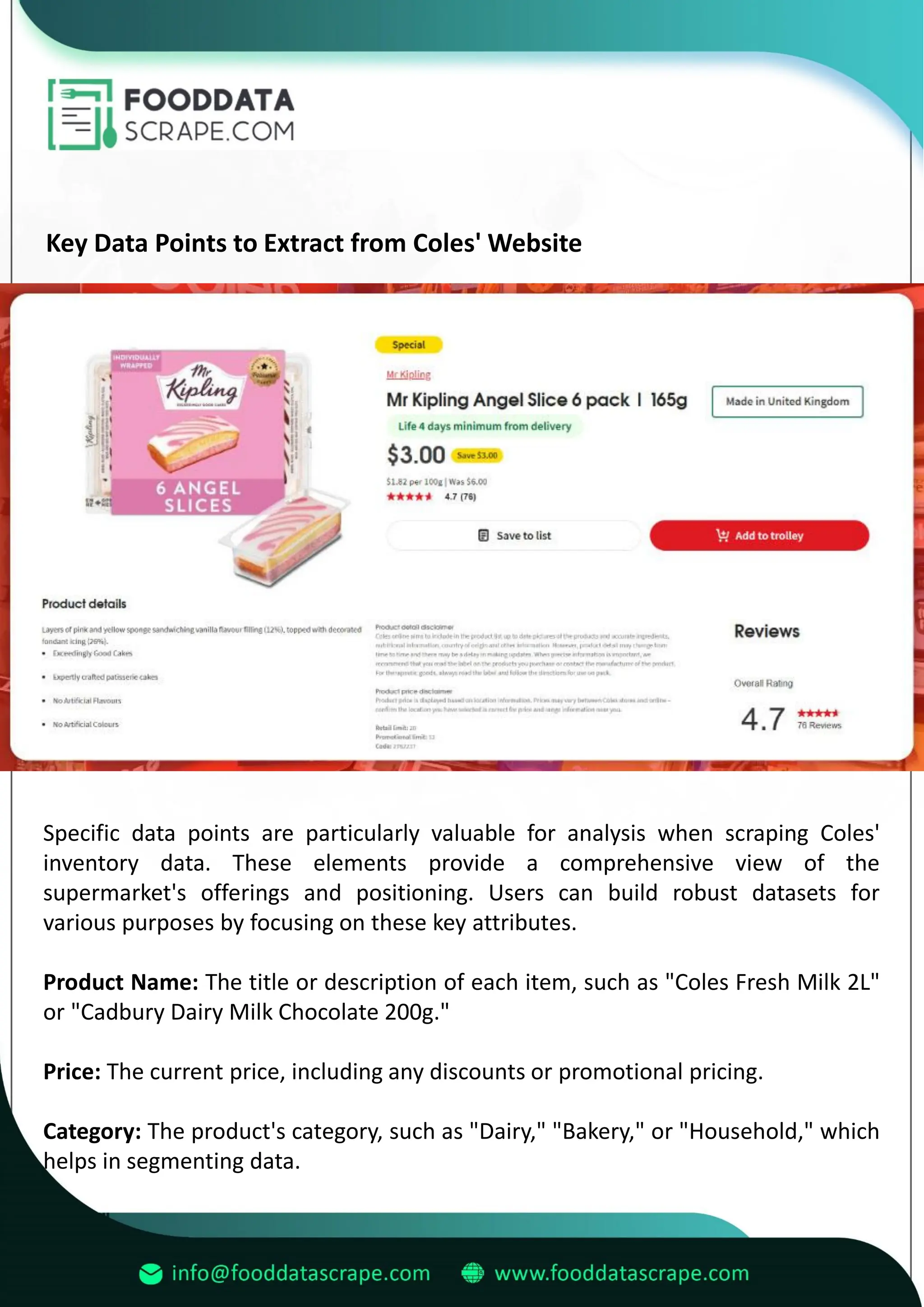 Key Data Points to Extract from Coles' Website
Specific data points are particularly valuable for analysis when scraping Coles'
inventory data. These elements provide a comprehensive view of the
supermarket's offerings and positioning. Users can build robust datasets for
various purposes by focusing on these key attributes.
Product Name: The title or description of each item, such as "Coles Fresh Milk 2L"
or "Cadbury Dairy Milk Chocolate 200g."
Price: The current price, including any discounts or promotional pricing.
Category: The product's category, such as "Dairy," "Bakery," or "Household," which
helps in segmenting data.
 