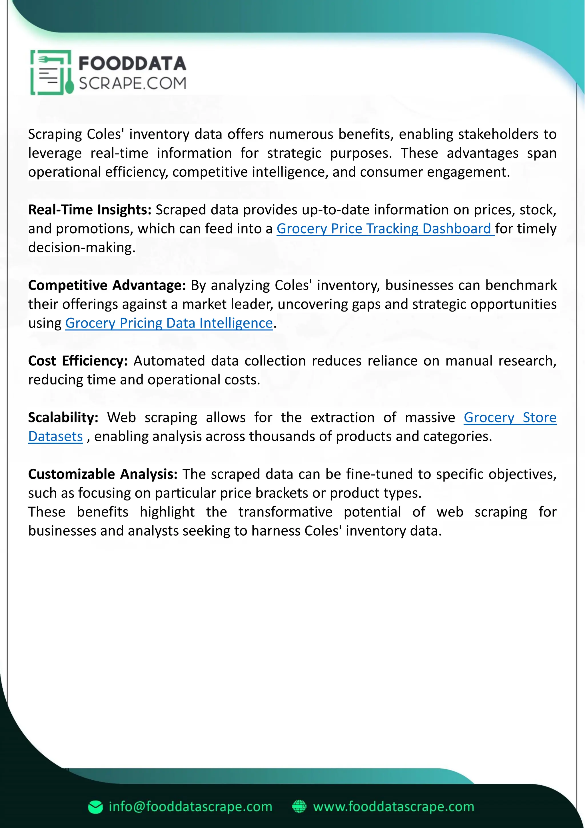 Scraping Coles' inventory data offers numerous benefits, enabling stakeholders to
leverage real-time information for strategic purposes. These advantages span
operational efficiency, competitive intelligence, and consumer engagement.
Real-Time Insights: Scraped data provides up-to-date information on prices, stock,
and promotions, which can feed into a Grocery Price Tracking Dashboard for timely
decision-making.
Competitive Advantage: By analyzing Coles' inventory, businesses can benchmark
their offerings against a market leader, uncovering gaps and strategic opportunities
using Grocery Pricing Data Intelligence.
Cost Efficiency: Automated data collection reduces reliance on manual research,
reducing time and operational costs.
Scalability: Web scraping allows for the extraction of massive Grocery Store
Datasets , enabling analysis across thousands of products and categories.
Customizable Analysis: The scraped data can be fine-tuned to specific objectives,
such as focusing on particular price brackets or product types.
These benefits highlight the transformative potential of web scraping for
businesses and analysts seeking to harness Coles' inventory data.
 