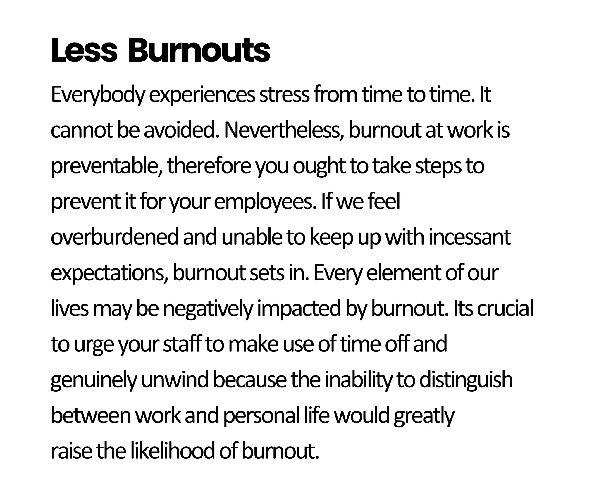 Everybodyexperiencesstressfromtimetotime.It
cannotbeavoided.Nevertheless,burnoutatworkis
preventable,thereforeyououghttotakestepsto
preventitforyouremployees.Ifwefeel
overburdenedandunabletokeepupwithincessant
expectations,burnoutsetsin.Everyelementofour
livesmaybenegativelyimpactedbyburnout.Itscrucial
tourgeyourstafftomakeuseoftimeoffand
genuinelyunwindbecausetheinabilitytodistinguish
betweenworkandpersonallifewouldgreatly
raisethelikelihoodofburnout.
Less Burnouts
 