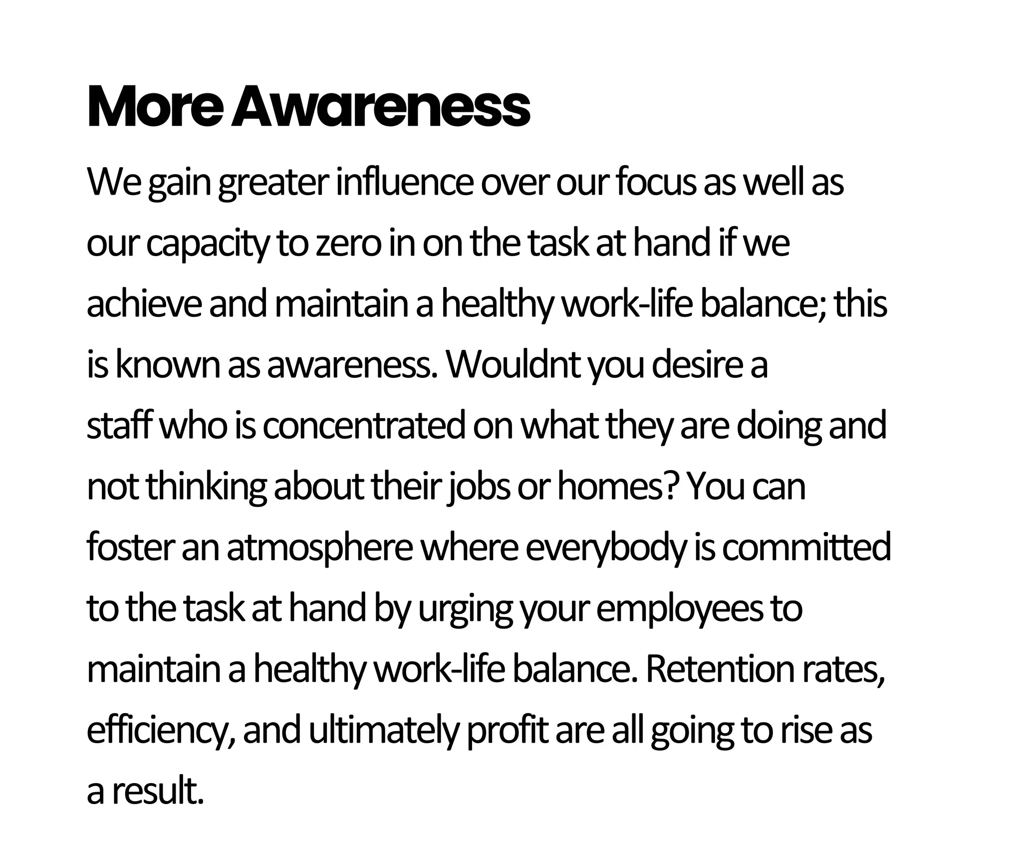 Wegaingreaterinfluenceoverourfocusaswellas
ourcapacitytozeroinonthetaskathandifwe
achieveandmaintainahealthywork-lifebalance;this
isknownasawareness.Wouldntyoudesirea
staffwhoisconcentratedonwhattheyaredoingand
notthinkingabouttheirjobsorhomes?Youcan
fosteranatmospherewhereeverybodyiscommitted
tothetaskathandbyurgingyouremployeesto
maintainahealthywork-lifebalance.Retentionrates,
efficiency,andultimatelyprofitareallgoingtoriseas
aresult.
MoreAwareness
 
