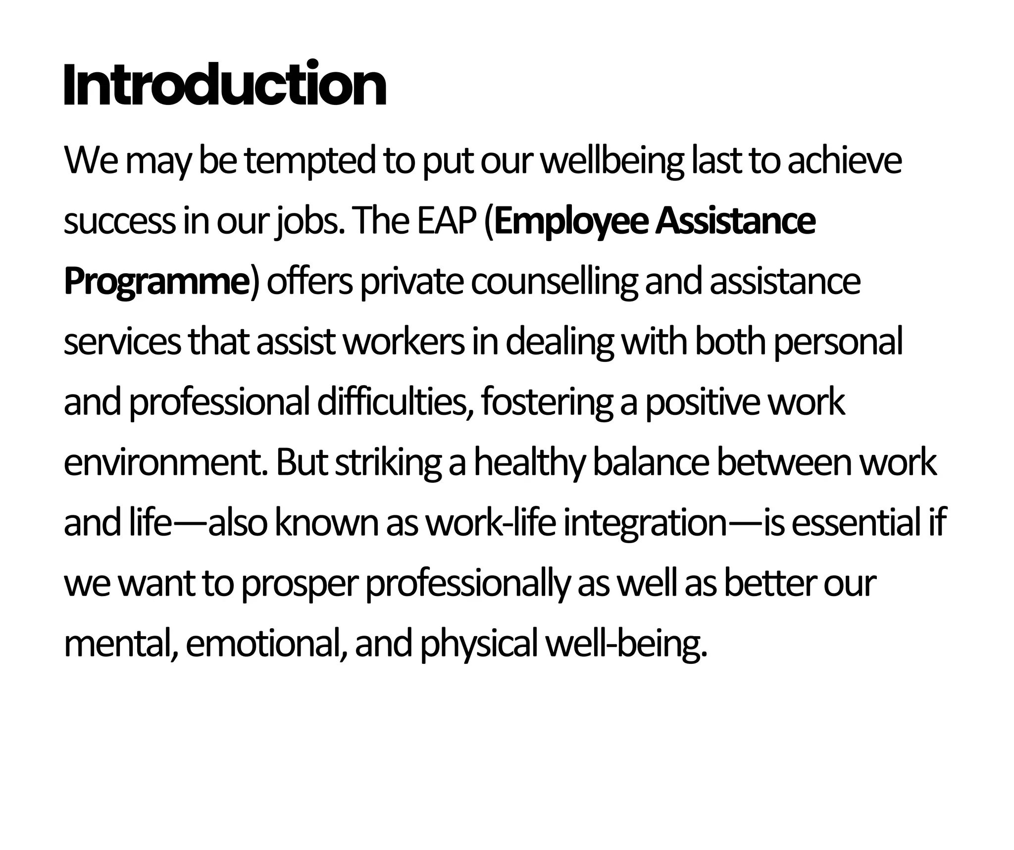 Wemaybetemptedtoputourwellbeinglasttoachieve
successinourjobs.TheEAP(EmployeeAssistance
Programme)offersprivatecounsellingandassistance
servicesthatassistworkersindealingwithbothpersonal
andprofessionaldifficulties,fosteringapositivework
environment.Butstrikingahealthybalancebetweenwork
andlife—alsoknownaswork-lifeintegration—isessentialif
wewanttoprosperprofessionallyaswellasbetterour
mental,emotional,andphysicalwell-being.
Introduction
 