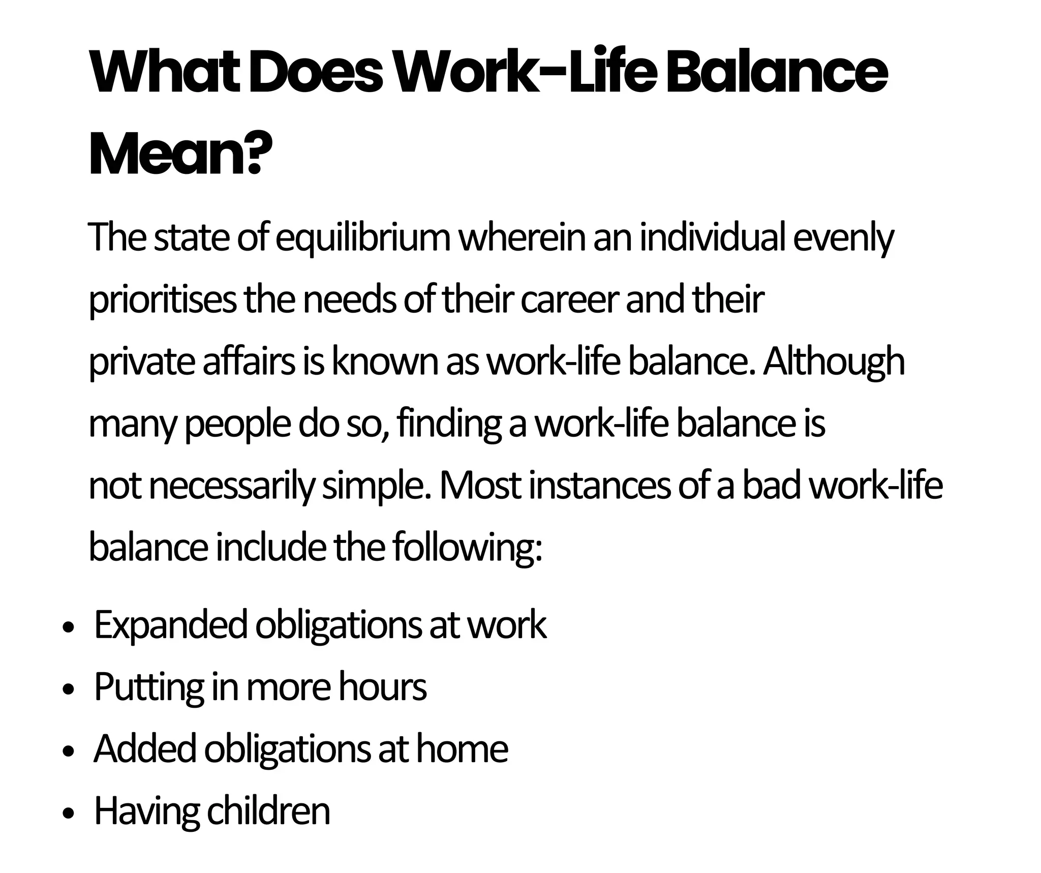 Thestateofequilibriumwhereinanindividualevenly
prioritisestheneedsoftheircareerandtheir
privateaffairsisknownaswork-lifebalance.Although
manypeopledoso,findingawork-lifebalanceis
notnecessarilysimple.Mostinstancesofabadwork-life
balanceincludethefollowing:
WhatDoesWork-LifeBalance
Mean?
Expandedobligationsatwork
Puttinginmorehours
Addedobligationsathome
Havingchildren
 