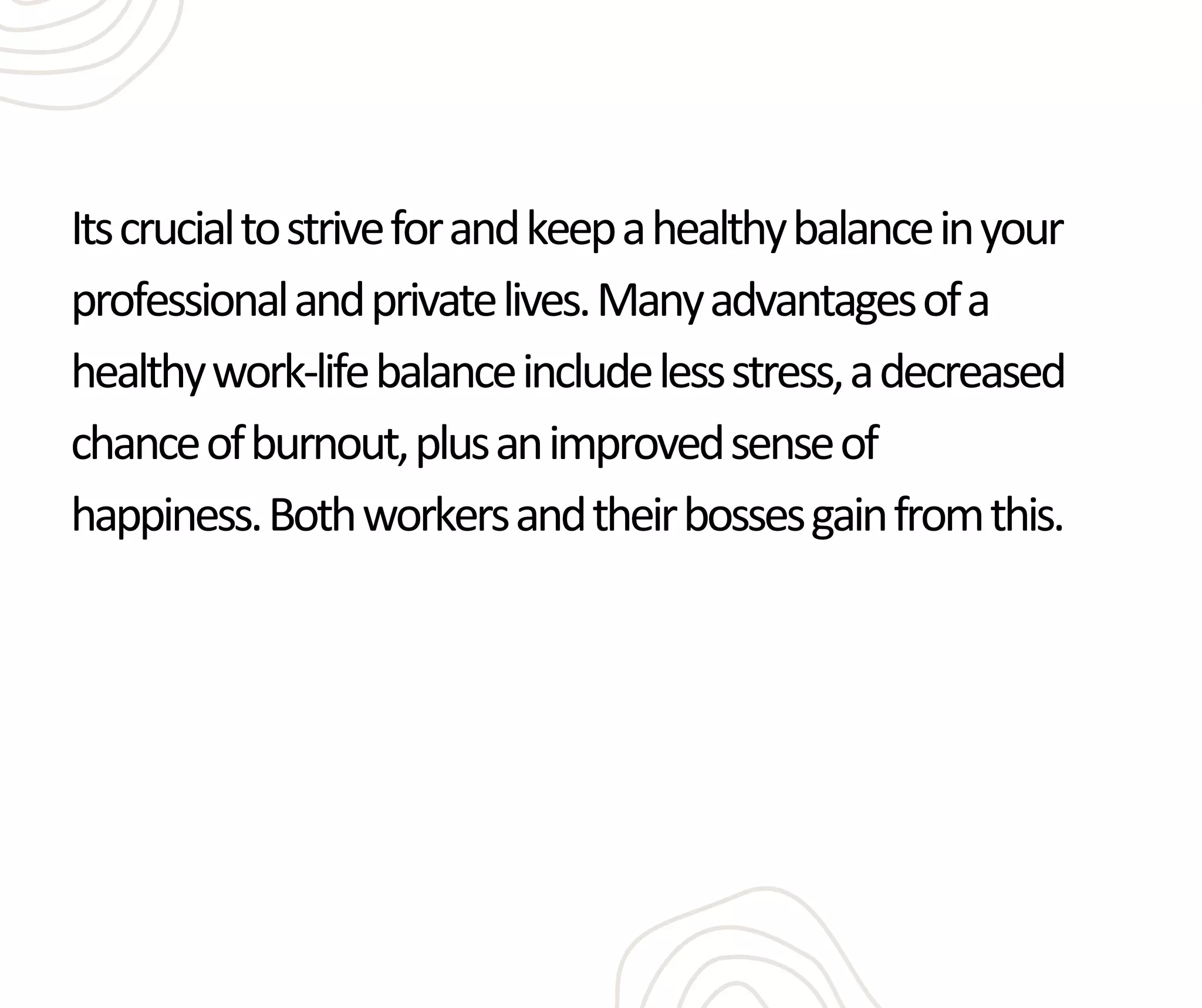 Itscrucialtostriveforandkeepahealthybalanceinyour
professionalandprivatelives.Manyadvantagesofa
healthywork-lifebalanceincludelessstress,adecreased
chanceofburnout,plusanimprovedsenseof
happiness.Bothworkersandtheirbossesgainfromthis.
 