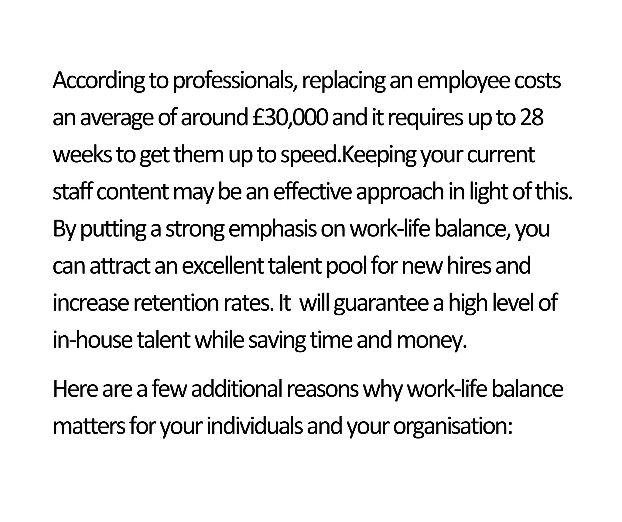 Accordingtoprofessionals,replacinganemployeecosts
anaverageofaround£30,000anditrequiresupto28
weekstogetthemuptospeed.Keepingyourcurrent
staffcontentmaybeaneffectiveapproachinlightofthis.
Byputtingastrongemphasisonwork-lifebalance,you
canattractanexcellenttalentpoolfornewhiresand
increaseretentionrates.It willguaranteeahighlevelof
in-housetalentwhilesavingtimeandmoney.
Hereareafewadditionalreasonswhywork-lifebalance
mattersforyourindividualsandyourorganisation:
 