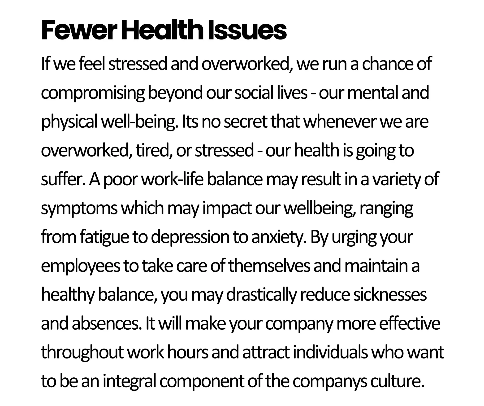 Ifwefeelstressedandoverworked,werunachanceof
compromisingbeyondoursociallives-ourmentaland
physicalwell-being.Itsnosecretthatwheneverweare
overworked,tired,orstressed-ourhealthisgoingto
suffer.Apoorwork-lifebalancemayresultinavarietyof
symptomswhichmayimpactourwellbeing,ranging
fromfatiguetodepressiontoanxiety.Byurgingyour
employeestotakecareofthemselvesandmaintaina
healthybalance,youmaydrasticallyreducesicknesses
andabsences.Itwillmakeyourcompanymoreeffective
throughoutworkhoursandattractindividualswhowant
tobeanintegralcomponentofthecompanysculture.
FewerHealthIssues
 