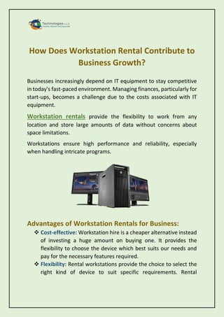 How Does Workstation Rental Contribute to
Business Growth?
Businesses increasingly depend on IT equipment to stay competitive
in today's fast-paced environment. Managing finances, particularly for
start-ups, becomes a challenge due to the costs associated with IT
equipment.
Workstation rentals provide the flexibility to work from any
location and store large amounts of data without concerns about
space limitations.
Workstations ensure high performance and reliability, especially
when handling intricate programs.
Advantages of Workstation Rentals for Business:
 Cost-effective: Workstation hire is a cheaper alternative instead
of investing a huge amount on buying one. It provides the
flexibility to choose the device which best suits our needs and
pay for the necessary features required.
 Flexibility: Rental workstations provide the choice to select the
right kind of device to suit specific requirements. Rental
 