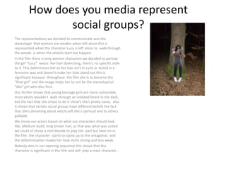 How does you media represent social groups? The representations we decided to communicate was the stereotype  that women are weaker when left alone this is represented when the character Lucy is left alone to  walk through the woods  is when the attacks start too happen. In the film there is only women characters we decided to portray the girl “Lucy”  wears  her hair down long, there's no specific style to it. This defeminises her as her hair isn't in curls or styled in a  feminine way and doesn’t make her look stand out this is significant because  throughout  the film she is to become the “final girl” and the image helps her to not be the stereotypical “ditz” girl who dies first.  Our thriller shows that young teenage girls are more vulnerable, most adults wouldn't  walk through an isolated forest in the dark, but the fact that she chose to do it show’s she’s pretty naive,  also it shows that certain social groups have different beliefs the fact that she’s dreaming about witchcraft she's spiritual and to others gullable.  We chose our actors based on what our characters should look like; Medium build, long brown hair, as that was what was suited we could of chose a slim blonde to play the  part but later on in the film  the character  starts to stand up to the antagonist  and the defeminisation makes her look more strong and less weak. Nobody dies in our opening sequence this shows that the character is significant in the film and will  play a main character . 