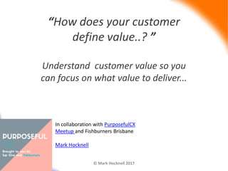 “How does your customer
define value..? ”
Understand customer value so you
can focus on what value to deliver...
© Mark Hocknell 2017Customer Value
In collaboration with PurposefulCX
Meetup and Fishburners Brisbane
Mark Hocknell
 