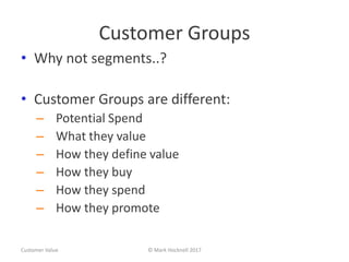 Customer Groups
• Why not segments..?
• Customer Groups are different:
– Potential Spend
– What they value
– How they define value
– How they buy
– How they spend
– How they promote
Customer Value © Mark Hocknell 2017
 