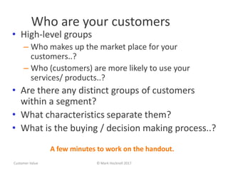 Who are your customers
• High-level groups
– Who makes up the market place for your
customers..?
– Who (customers) are more likely to use your
services/ products..?
• Are there any distinct groups of customers
within a segment?
• What characteristics separate them?
• What is the buying / decision making process..?
Customer Value © Mark Hocknell 2017
A few minutes to work on the handout.
 