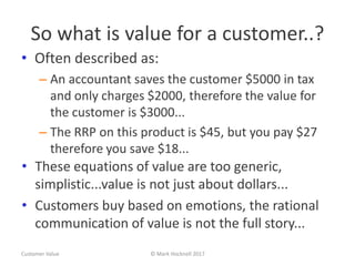 So what is value for a customer..?
• Often described as:
– An accountant saves the customer $5000 in tax
and only charges $2000, therefore the value for
the customer is $3000...
– The RRP on this product is $45, but you pay $27
therefore you save $18...
Customer Value © Mark Hocknell 2017
• These equations of value are too generic,
simplistic...value is not just about dollars...
• Customers buy based on emotions, the rational
communication of value is not the full story...
 