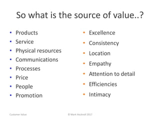 So what is the source of value..?
• Products
• Service
• Physical resources
• Communications
• Processes
• Price
• People
• Promotion
• Excellence
• Consistency
• Location
• Empathy
• Attention to detail
• Efficiencies
• Intimacy
Customer Value © Mark Hocknell 2017
 