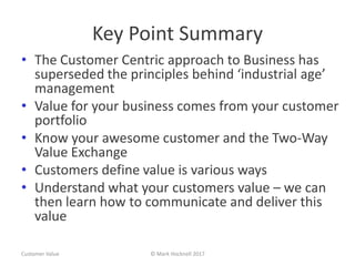 Key Point Summary
• The Customer Centric approach to Business has
superseded the principles behind ‘industrial age’
management
• Value for your business comes from your customer
portfolio
• Know your awesome customer and the Two-Way
Value Exchange
• Customers define value is various ways
• Understand what your customers value – we can
then learn how to communicate and deliver this
value
Customer Value © Mark Hocknell 2017
 