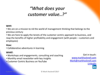 “What does your
customer value..?”
© Mark Hocknell 2017Customer Value
Get in touch:
www.markhocknell.com
Mark@markhocknell.com
LinkedIn
WHY:
• We are on a mission to rid the world of management thinking that belongs to the
previous century
• We are here to apply the tenets of the customer centric approach to business, and
reap the benefits of higher profitability and engagement (with people – customers and
employees)
WHAT:
• Workshops and engagements, consulting and coaching
• Monthly email newsletter with key insights
• Customer Centric Business on YouTube
How:
• Collaborative adventures in learning
 
