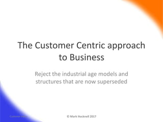 The Customer Centric approach
to Business
Reject the industrial age models and
structures that are now superseded
Customer Value © Mark Hocknell 2017
 