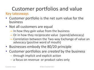 Customer portfolios and value
Key takeaways
• Customer portfolio is the net sum value for the
business
• Not all customers are equal
– In how they gain value from the business
– Or in how they reciprocate value (spend/advocacy)
– Correlation between the Two-way Exchange of value an
advocacy (positive word of mouth)
• Businesses embody the 80/20 principle
• Customer portfolios are created by the business
– through implicit and explicit action
– a focus on revenue or product sales only
Customer Value © Mark Hocknell 2017
 