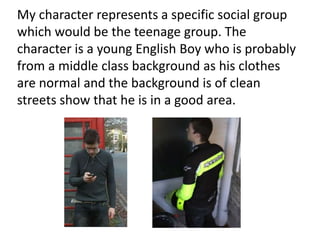 My character represents a specific social group
which would be the teenage group. The
character is a young English Boy who is probably
from a middle class background as his clothes
are normal and the background is of clean
streets show that he is in a good area.
 