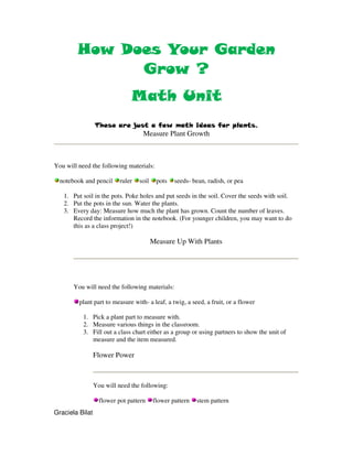 Does
        How Does Your Garden
              Grow ?
                               Math Unit
                 These are just a few math ideas for plants.
                                    Measure Plant Growth



You will need the following materials:

  notebook and pencil      ruler   soil    pots   seeds- bean, radish, or pea

   1. Put soil in the pots. Poke holes and put seeds in the soil. Cover the seeds with soil.
   2. Put the pots in the sun. Water the plants.
   3. Every day: Measure how much the plant has grown. Count the number of leaves.
      Record the information in the notebook. (For younger children, you may want to do
      this as a class project!)

                                          Measure Up With Plants




       You will need the following materials:

         plant part to measure with- a leaf, a twig, a seed, a fruit, or a flower

           1. Pick a plant part to measure with.
           2. Measure various things in the classroom.
           3. Fill out a class chart either as a group or using partners to show the unit of
              measure and the item measured.

                 Flower Power



                 You will need the following:

                   flower pot pattern     flower pattern   stem pattern
Graciela Bilat
 