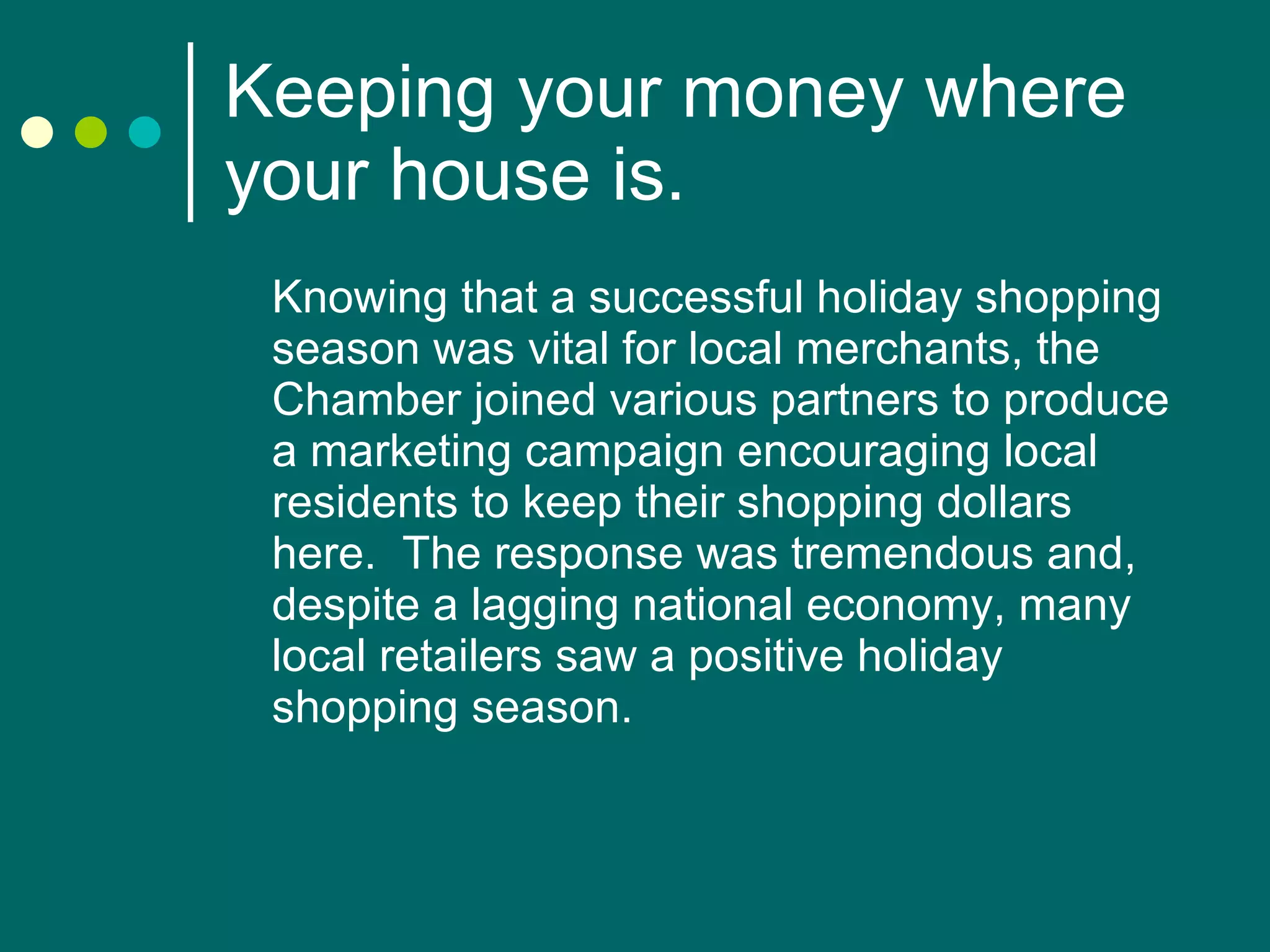 Keeping your money where your house is. Knowing that a successful holiday shopping season was vital for local merchants, the Chamber joined various partners to produce a marketing campaign encouraging local residents to keep their shopping dollars here.  The response was tremendous and, despite a lagging national economy, many local retailers saw a positive holiday shopping season. 