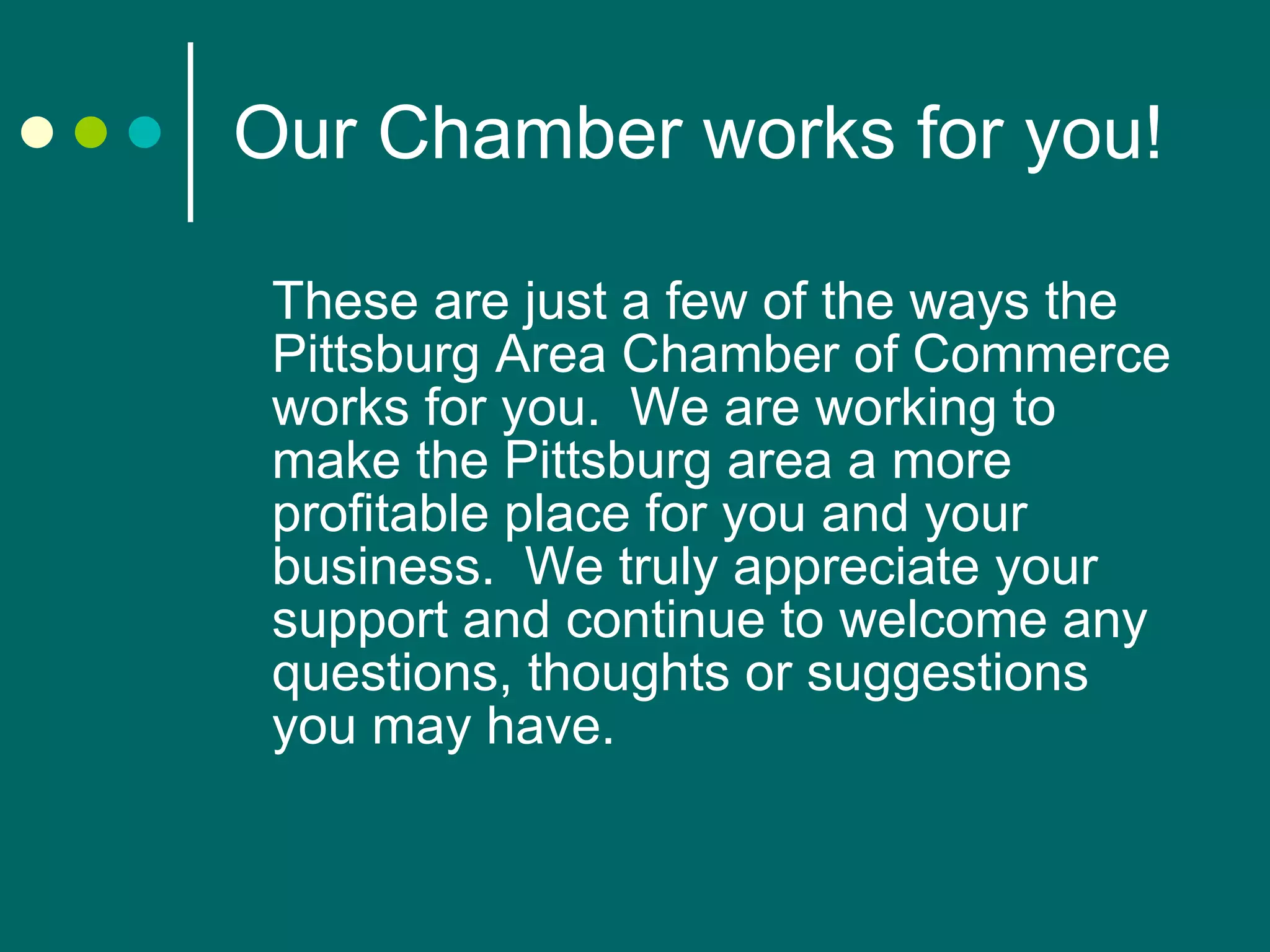 Our Chamber works for you! These are just a few of the ways the Pittsburg Area Chamber of Commerce works for you.  We are working to make the Pittsburg area a more profitable place for you and your business.  We truly appreciate your support and continue to welcome any questions, thoughts or suggestions you may have.  