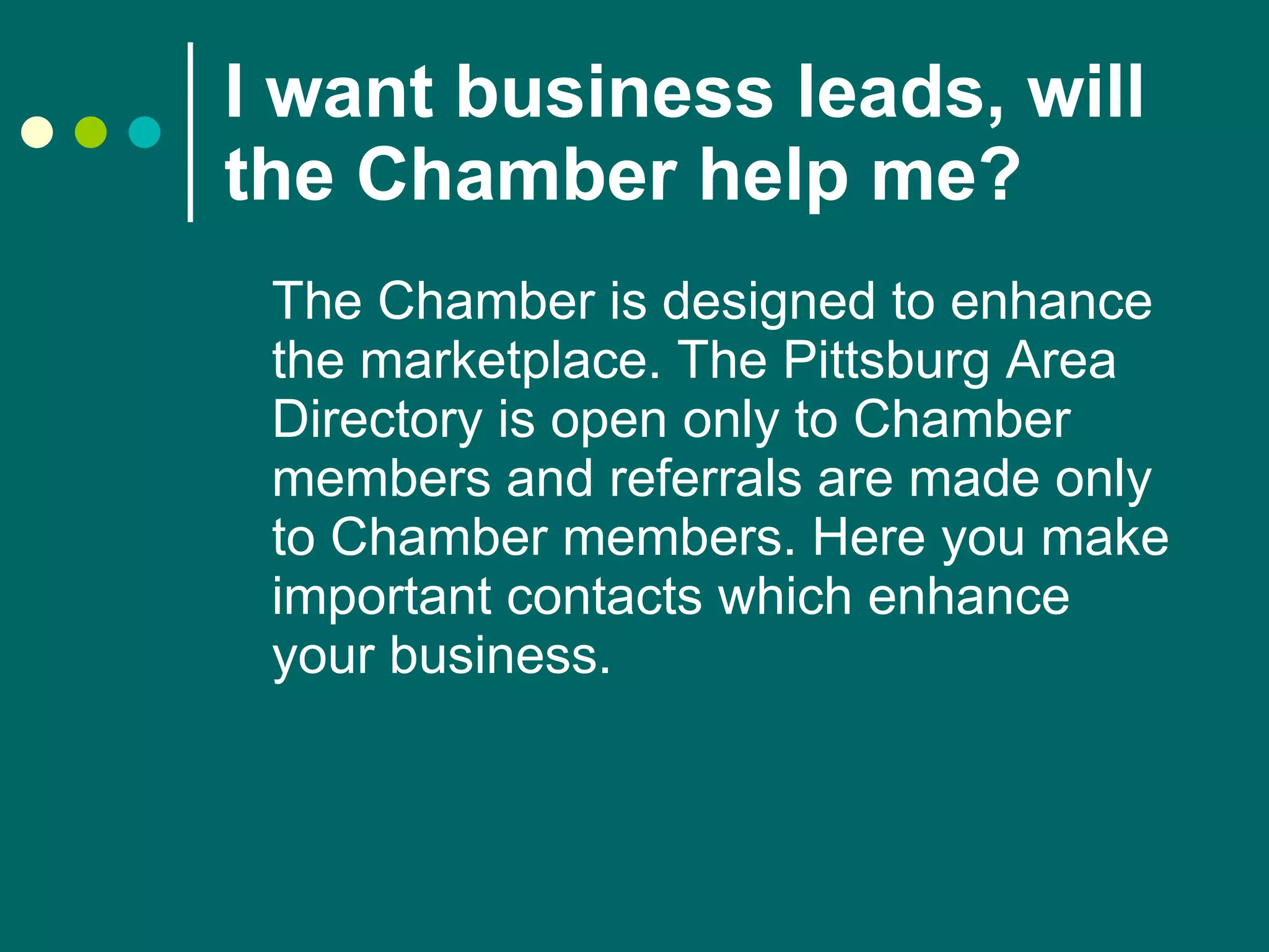I want business leads, will the Chamber help me?   The Chamber is designed to enhance the marketplace. The Pittsburg Area Directory is open only to Chamber members and referrals are made only to Chamber members. Here you make important contacts which enhance your business. 