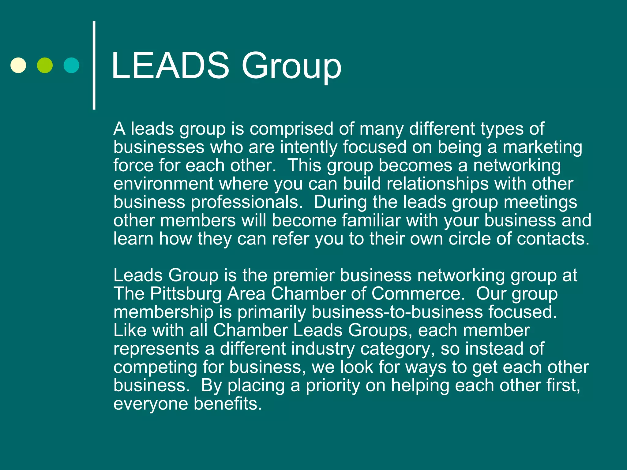 LEADS Group A leads group is comprised of many different types of businesses who are intently focused on being a marketing force for each other.  This group becomes a networking environment where you can build relationships with other business professionals.  During the leads group meetings other members will become familiar with your business and learn how they can refer you to their own circle of contacts. Leads Group is the premier business networking group at The Pittsburg Area Chamber of Commerce.  Our group membership is primarily business-to-business focused.  Like with all Chamber Leads Groups, each member represents a different industry category, so instead of competing for business, we look for ways to get each other business.  By placing a priority on helping each other first, everyone benefits. 