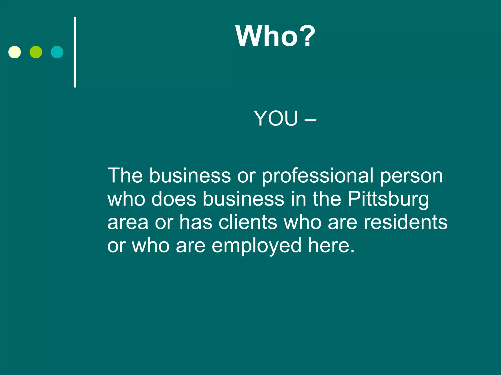 Who? YOU – The business or professional person who does business in the Pittsburg area or has clients who are residents or who are employed here. 