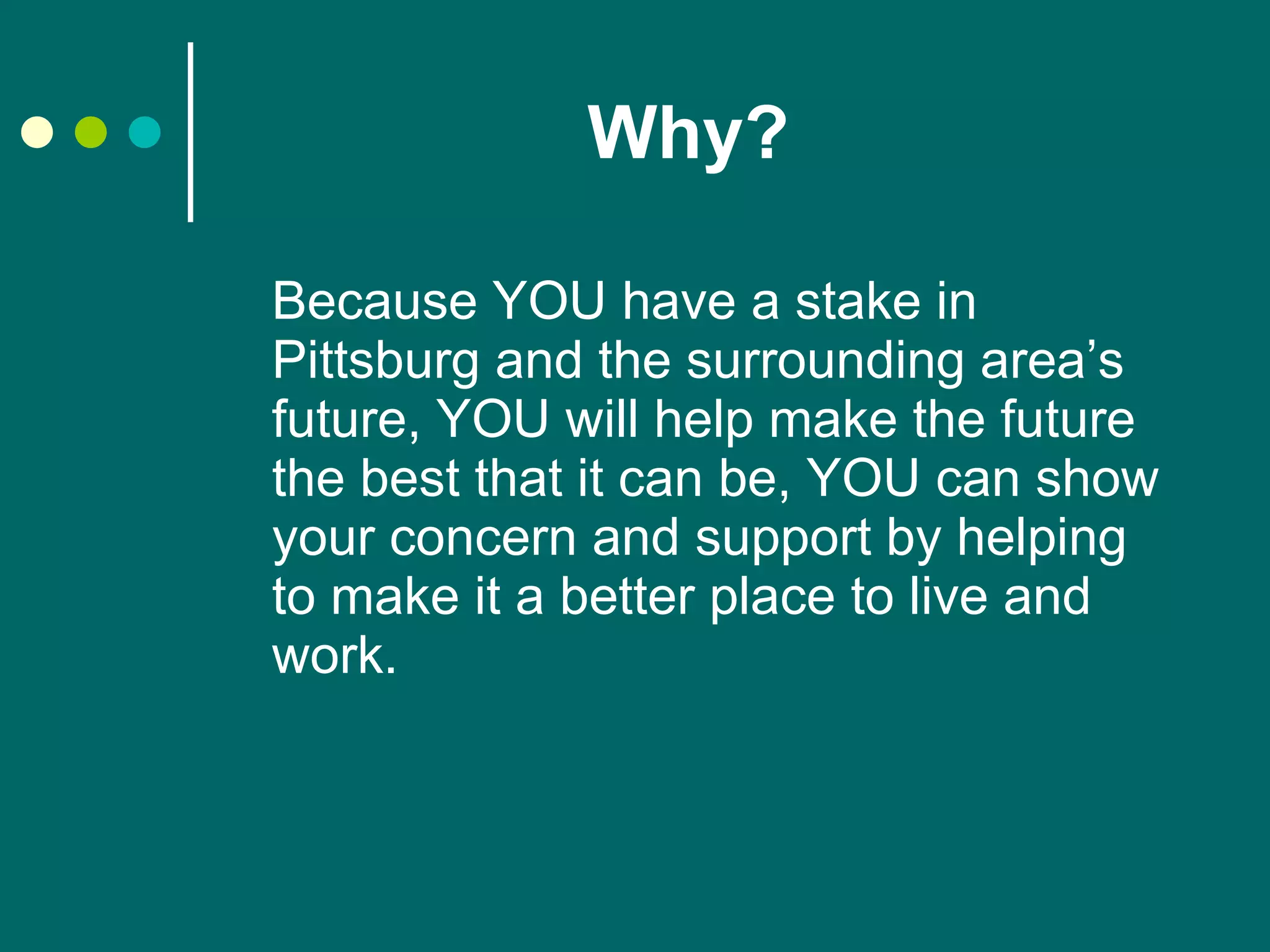 Why?   Because YOU have a stake in Pittsburg and the surrounding area’s future, YOU will help make the future the best that it can be, YOU can show your concern and support by helping to make it a better place to live and work.  