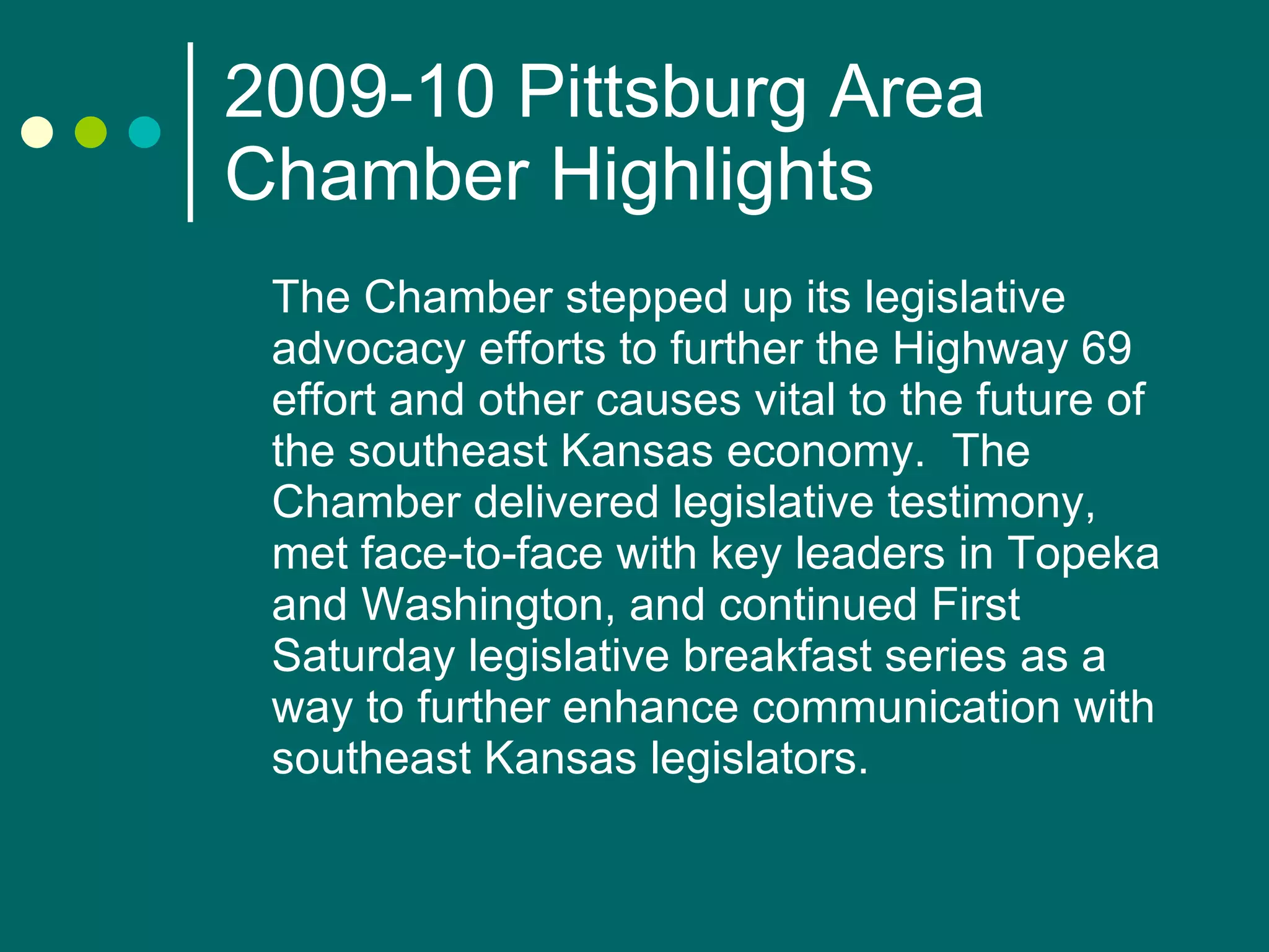 2009-10 Pittsburg Area Chamber Highlights The Chamber stepped up its legislative advocacy efforts to further the Highway 69 effort and other causes vital to the future of the southeast Kansas economy.  The Chamber delivered legislative testimony, met face-to-face with key leaders in Topeka and Washington, and continued First Saturday legislative breakfast series as a way to further enhance communication with southeast Kansas legislators. 