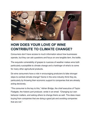 HOW DOES YOUR LOVE OF WINE
CONTRIBUTE TO CLIMATE CHANGE?
Consumers don’t have access to much information about how businesses
operate, but they can ask questions and focus on one tangible item, the bottle.
The exquisite vulnerability of grapes to nuances of weather makes wine both
particularly susceptible to climate change and a harbinger of what’s to come
for many other agricultural products.
Do wine consumers have a role in encouraging producers to take stronger
steps to combat climate change? Some in the wine industry think they do,
particularly by throwing their economic support to companies that are already
acting decisively.
“The consumer is the key to this,” Adrian Bridge, the chief executive of Taylor
Fladgate, the historic port producer, wrote in an email. “Changing our own
behavior matters, and asking others to change theirs as well. This does mean
buying from companies that are doing a good job and avoiding companies
that are not.”
 