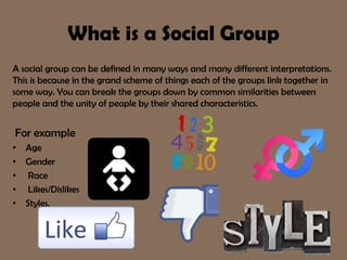 What is a Social Group
A social group can be defined in many ways and many different interpretations.
This is because in the grand scheme of things each of the groups link together in
some way. You can break the groups down by common similarities between
people and the unity of people by their shared characteristics.
For example
• Age
• Gender
• Race
• Likes/Dislikes
• Styles.
 