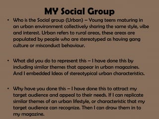 MY Social Group
• Who is the Social group (Urban) – Young teens maturing in
an urban environment collectively sharing the same style, vibe
and interest. Urban refers to rural areas, these areas are
populated by people who are stereotyped as having gang
culture or misconduct behaviour.
• What did you do to represent this – I have done this by
including similar themes that appear in urban magazines.
And I embedded Ideas of stereotypical urban characteristics.
• Why have you done this – I have done this to attract my
target audience and appeal to their needs. If I can replicate
similar themes of an urban lifestyle, or characteristic that my
target audience can recognize. Then I can draw them in to
my magazine.
 