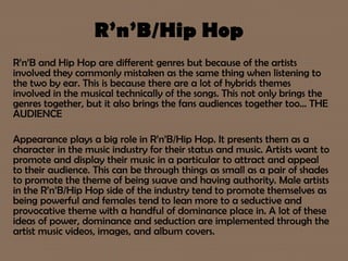 R’n’B/Hip Hop
R’n’B and Hip Hop are different genres but because of the artists
involved they commonly mistaken as the same thing when listening to
the two by ear. This is because there are a lot of hybrids themes
involved in the musical technically of the songs. This not only brings the
genres together, but it also brings the fans audiences together too… THE
AUDIENCE
Appearance plays a big role in R’n’B/Hip Hop. It presents them as a
character in the music industry for their status and music. Artists want to
promote and display their music in a particular to attract and appeal
to their audience. This can be through things as small as a pair of shades
to promote the theme of being suave and having authority. Male artists
in the R’n’B/Hip Hop side of the industry tend to promote themselves as
being powerful and females tend to lean more to a seductive and
provocative theme with a handful of dominance place in. A lot of these
ideas of power, dominance and seduction are implemented through the
artist music videos, images, and album covers.
 