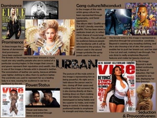 Dominance
Power/Status
Gang culture/Misconduct
Seduction
& Provocativeness
Prominence
In these images the
themes of dominance
And prominence
have been explored.
The females in the images have been dressed as royals,
royals are very wealthy people who are in control of a
particular country/region. In the images their crowns
and gowns represent their reputation and wealth. Also
in one of the images a female artist is dressed in leather.
The connotations of leather are sporty, because athletes
wear tighter clothing to allow them to perform better.
The wardrobe was used to represent her as a leading
lady in a race, causing her audience to see her as
significant to the rest.
Power and status has
been represented through
stance and props.
In the images of this male
artists gang culture has
been represented through
typography, and facial
expressions.
The album title’s ‘Graffiti and
‘F.A.M.E’ Literally resemble
graffiti. This has been done to
replicate street art, to reflect
Chris's theme of music/songs
on the album. This will attract
his audience because people
who familiarise with it will be
attracted to the product. The
colours used in the second
image symbolise the spray
paints used in street art.
The posture of the male artist in
the image is representing him as
being powerful. His right arm is
held above the person next to
him, closing off their space and
making them feel cornered. He
is also staring directly at them,
looking down on them making
them feel inferior. Females are
stereotyped as being feeble and
less superior to males, and males
being in control. A females was
positioned beside to emphasise
his strength and status because
The female artist in this image is represented as
seductive through her provocative wardrobe.
Beyoncé is wearing very revealing clothing, and
she is also showing a lot of skin. Her posture
enables her to push her breasts out. and her shirt
is low cut and wet, making it see-through. This
was done to really emphasises Beyoncé’s
features and make her beauty stand out.
In this image
Beyoncé is stark
naked continuing
the theme of
seduction. Her hair
is parted to one
side, displaying her
face (beauty).
 